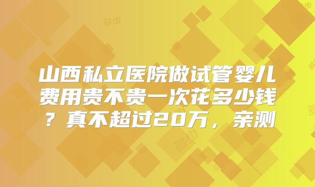 山西私立医院做试管婴儿费用贵不贵一次花多少钱？真不超过20万，亲测