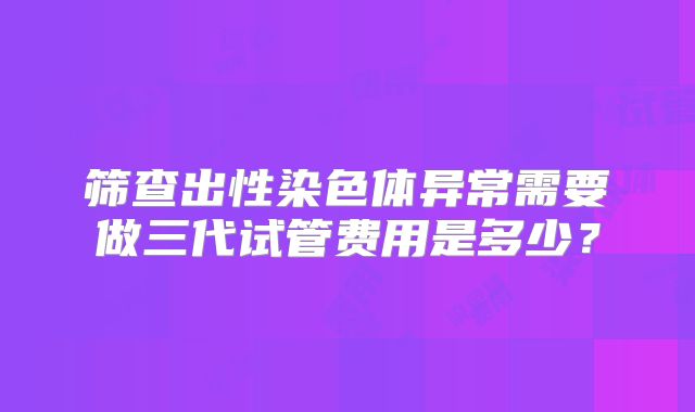 筛查出性染色体异常需要做三代试管费用是多少？