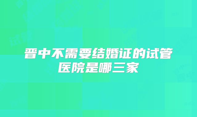 晋中不需要结婚证的试管医院是哪三家