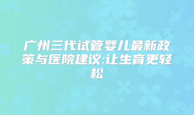 广州三代试管婴儿最新政策与医院建议:让生育更轻松