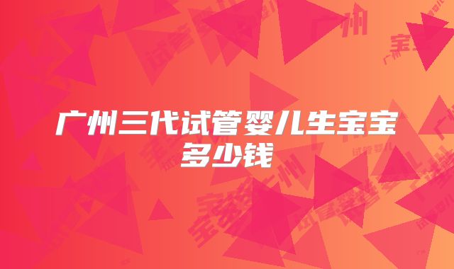 广州三代试管婴儿生宝宝多少钱