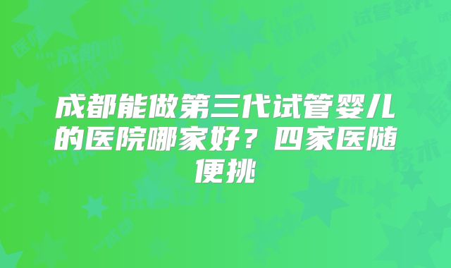 成都能做第三代试管婴儿的医院哪家好?四家医随便挑