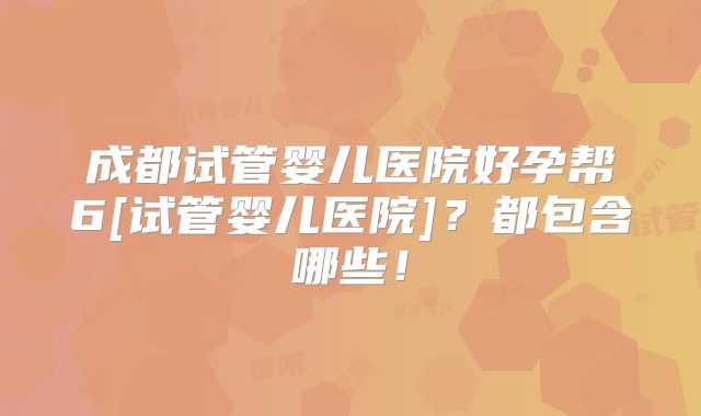 成都试管婴儿医院好孕帮6[试管婴儿医院]？都包含哪些！