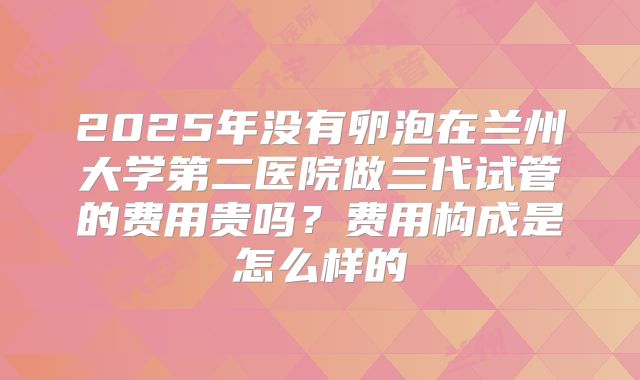 2025年没有卵泡在兰州大学第二医院做三代试管的费用贵吗？费用构成是怎么样的