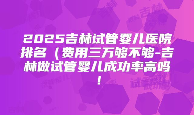 2025吉林试管婴儿医院排名(费用三万够不够-吉林做试管婴儿成功率高吗!