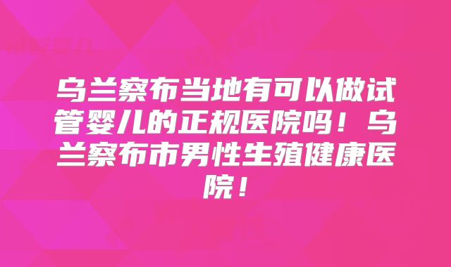 乌兰察布当地有可以做试管婴儿的正规医院吗!乌兰察布市男性生殖健康医院!
