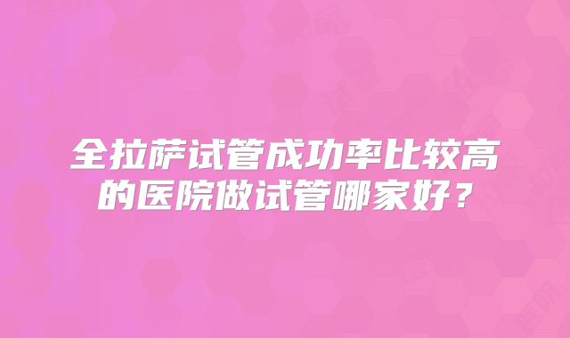 全拉萨试管成功率比较高的医院做试管哪家好？
