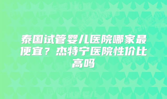 泰国试管婴儿医院哪家最便宜?杰特宁医院性价比高吗