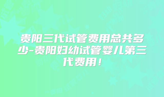 贵阳三代试管费用总共多少-贵阳妇幼试管婴儿第三代费用！