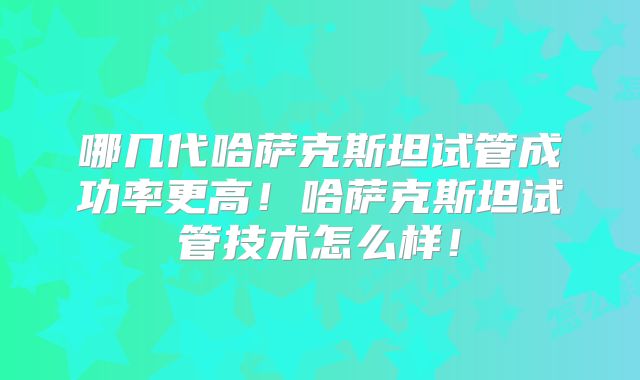 哪几代哈萨克斯坦试管成功率更高!哈萨克斯坦试管技术怎么样!