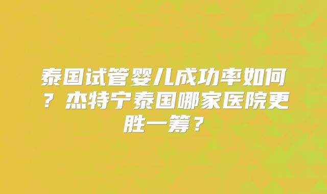 泰国试管婴儿成功率如何？杰特宁泰国哪家医院更胜一筹？