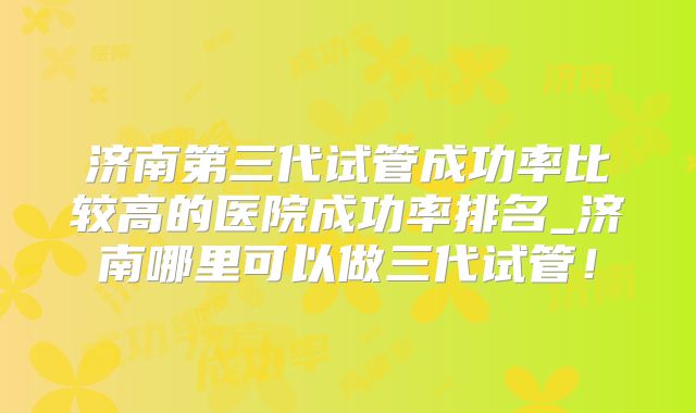 济南第三代试管成功率比较高的医院成功率排名_济南哪里可以做三代试管!
