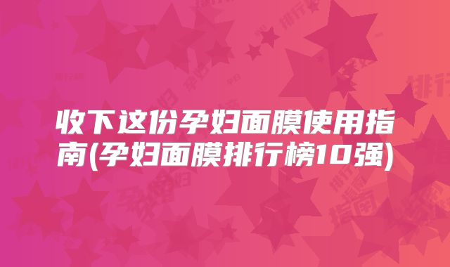 收下这份孕妇面膜使用指南(孕妇面膜排行榜10强)