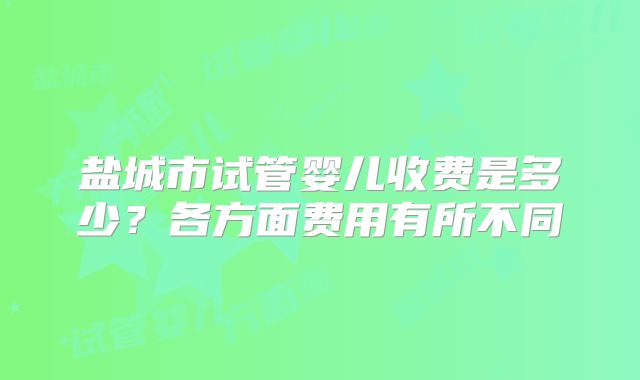 盐城市试管婴儿收费是多少?各方面费用有所不同