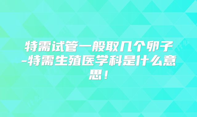 特需试管一般取几个卵子-特需生殖医学科是什么意思！