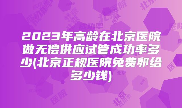 2023年高龄在北京医院做无偿供应试管成功率多少(北京正规医院免费卵给多少钱)