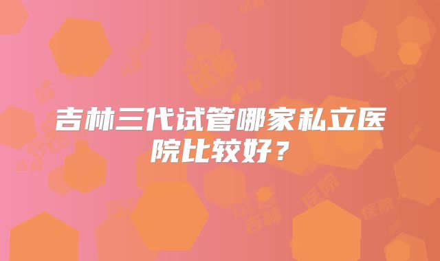 吉林三代试管哪家私立医院比较好？