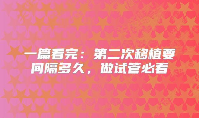 一篇看完:第二次移植要间隔多久,做试管必看