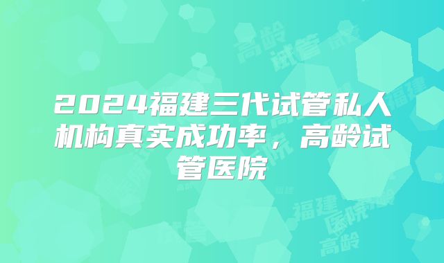 2024福建三代试管私人机构真实成功率，高龄试管医院