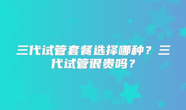 三代试管套餐选择哪种?三代试管很贵吗?