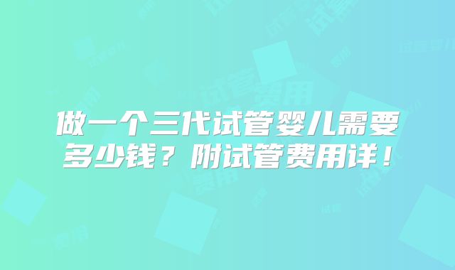 做一个三代试管婴儿需要多少钱?附试管费用详!