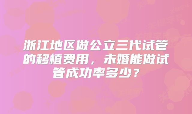 浙江地区做公立三代试管的移植费用,未婚能做试管成功率多少?