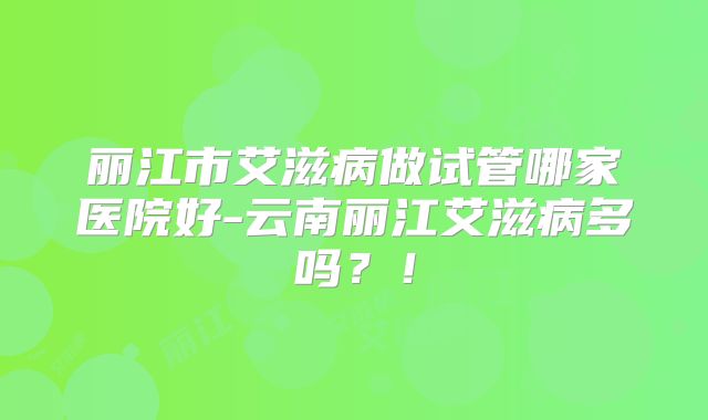 丽江市艾滋病做试管哪家医院好-云南丽江艾滋病多吗？！