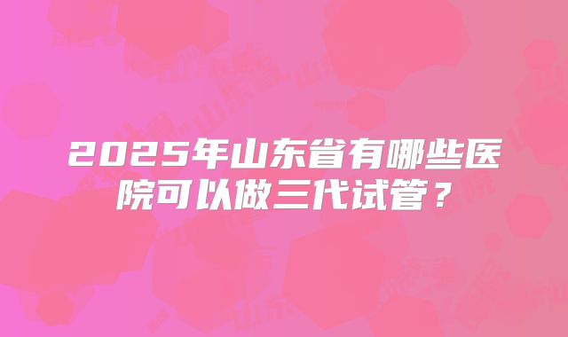2025年山东省有哪些医院可以做三代试管？