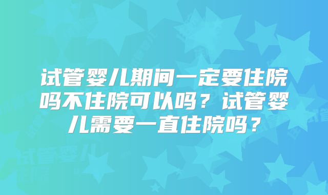 试管婴儿期间一定要住院吗不住院可以吗?试管婴儿需要一直住院吗?