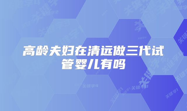 高龄夫妇在清远做三代试管婴儿有吗