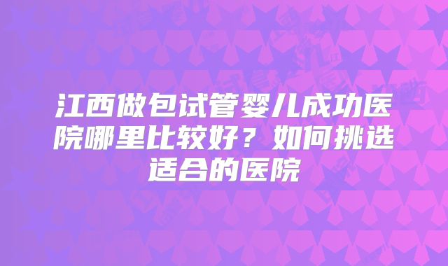 江西做包试管婴儿成功医院哪里比较好？如何挑选适合的医院