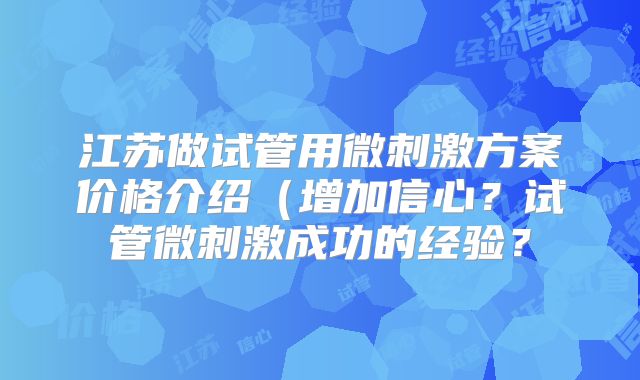 江苏做试管用微刺激方案价格介绍（增加信心？试管微刺激成功的经验？