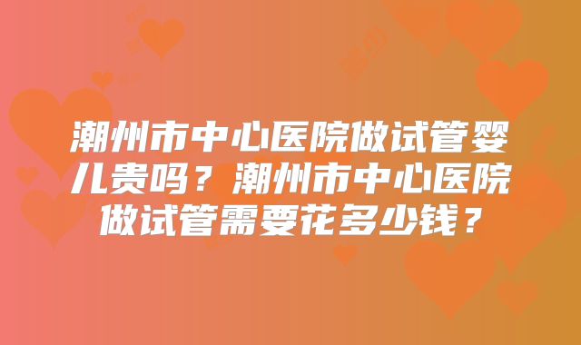 潮州市中心医院做试管婴儿贵吗?潮州市中心医院做试管需要花多少钱?