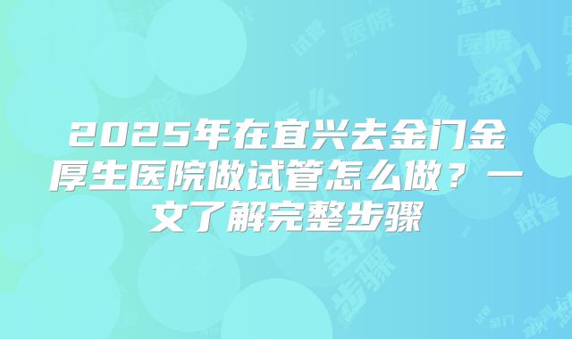 2025年在宜兴去金门金厚生医院做试管怎么做？一文了解完整步骤