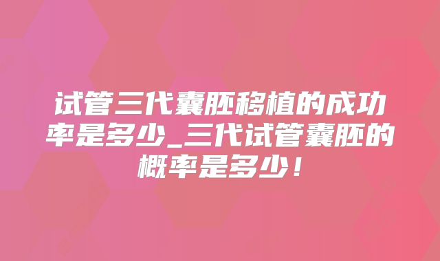 试管三代囊胚移植的成功率是多少_三代试管囊胚的概率是多少!