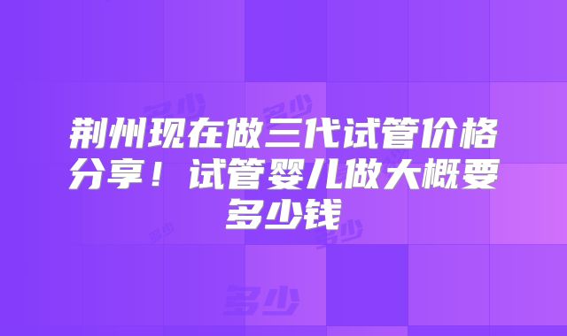 荆州现在做三代试管价格分享！试管婴儿做大概要多少钱