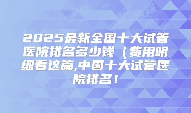 2025最新全国十大试管医院排名多少钱（费用明细看这篇,中国十大试管医院排名！