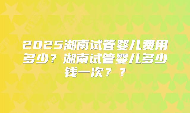 2025湖南试管婴儿费用多少？湖南试管婴儿多少钱一次？？