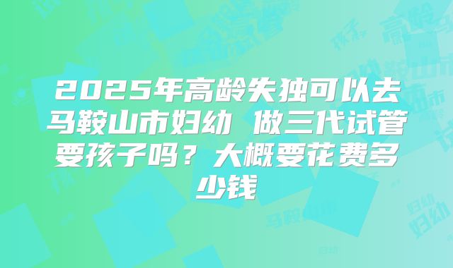 2025年高龄失独可以去马鞍山市妇幼 做三代试管要孩子吗？大概要花费多少钱