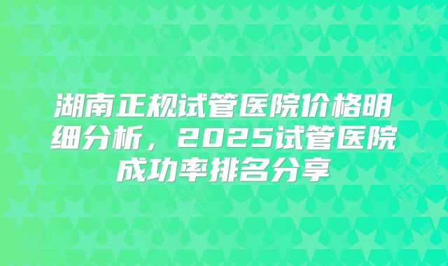 湖南正规试管医院价格明细分析,2025试管医院成功率排名分享