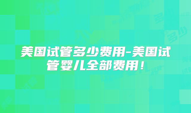 美国试管多少费用-美国试管婴儿全部费用！