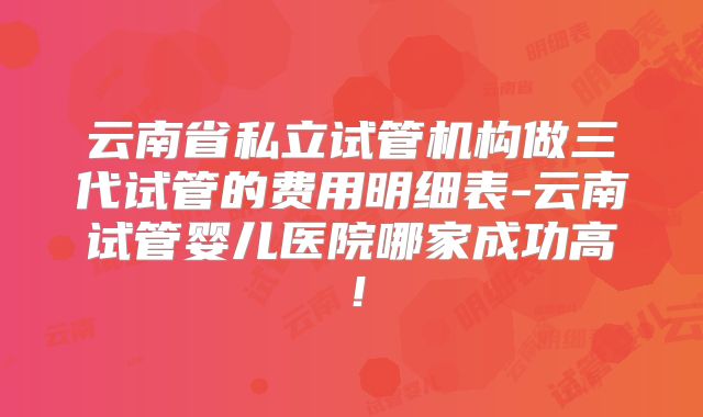 云南省私立试管机构做三代试管的费用明细表-云南试管婴儿医院哪家成功高!