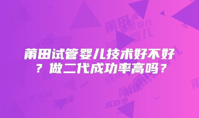 莆田试管婴儿技术好不好?做二代成功率高吗?