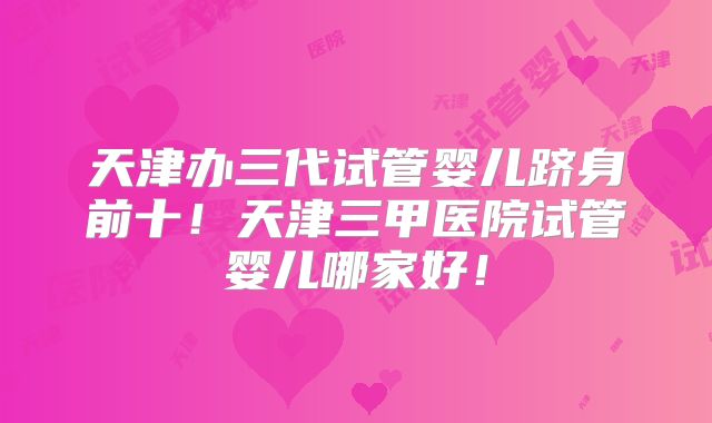 天津办三代试管婴儿跻身前十！天津三甲医院试管婴儿哪家好！