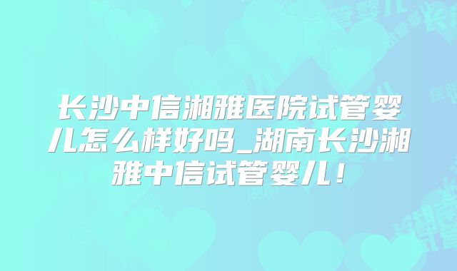 长沙中信湘雅医院试管婴儿怎么样好吗_湖南长沙湘雅中信试管婴儿！