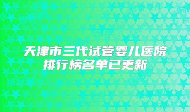 天津市三代试管婴儿医院排行榜名单已更新