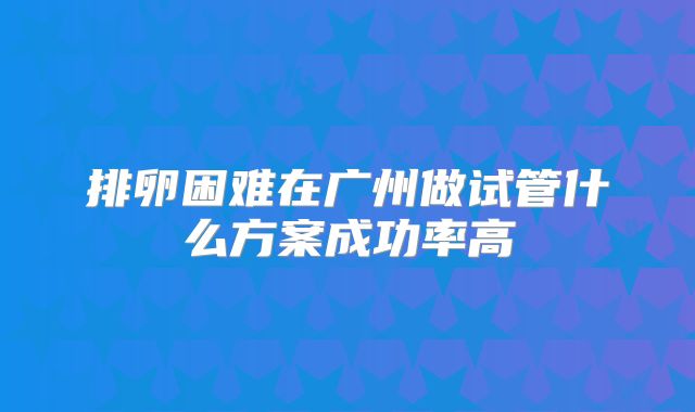 排卵困难在广州做试管什么方案成功率高