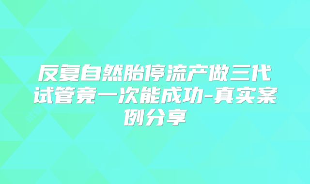 反复自然胎停流产做三代试管竟一次能成功-真实案例分享