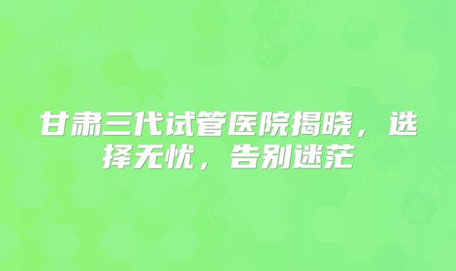 甘肃三代试管医院揭晓,选择无忧,告别迷茫