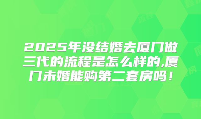 2025年没结婚去厦门做三代的流程是怎么样的,厦门未婚能购第二套房吗！